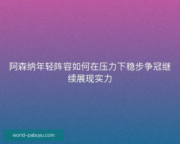 阿森纳年轻阵容如何在压力下稳步争冠继续展现实力