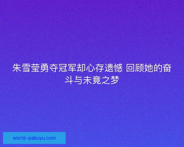 朱雪莹勇夺冠军却心存遗憾 回顾她的奋斗与未竟之梦