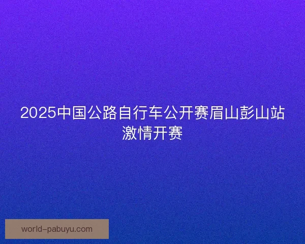 2025中国公路自行车公开赛眉山彭山站激情开赛